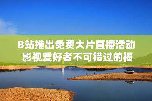B站推出免费大片直播活动 影视爱好者不可错过的福利