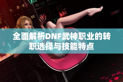 全面解析DNF武神职业的转职选择与技能特点