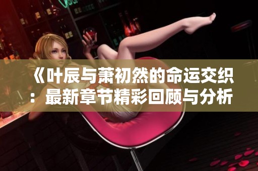 《叶辰与萧初然的命运交织：最新章节精彩回顾与分析》
