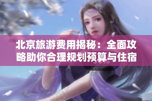北京旅游费用揭秘：全面攻略助你合理规划预算与住宿选择
