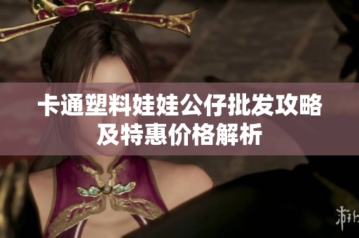 卡通塑料娃娃公仔批发攻略及特惠价格解析