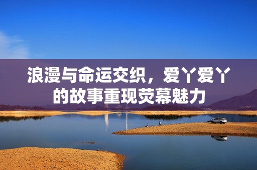 浪漫与命运交织，爱丫爱丫的故事重现荧幕魅力