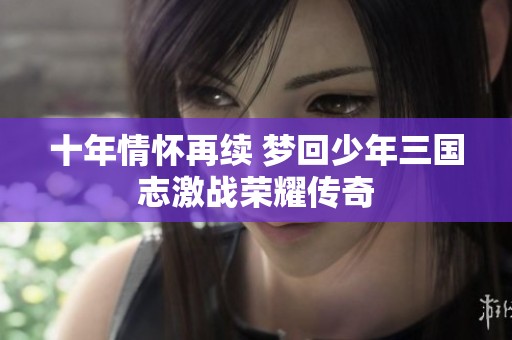 十年情怀再续 梦回少年三国志激战荣耀传奇