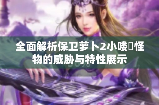 全面解析保卫萝卜2小喽啰怪物的威胁与特性展示