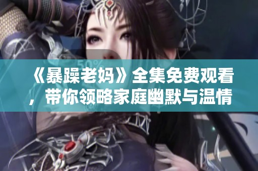 《暴躁老妈》全集免费观看，带你领略家庭幽默与温情故事