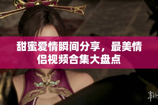 甜蜜爱情瞬间分享，最美情侣视频合集大盘点
