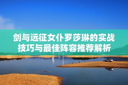 剑与远征女仆罗莎琳的实战技巧与最佳阵容推荐解析