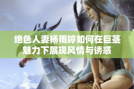绝色人妻杨雨婷如何在巨茎魅力下展现风情与诱惑