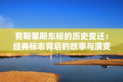 劳斯莱斯车标的历史变迁：经典标志背后的故事与演变