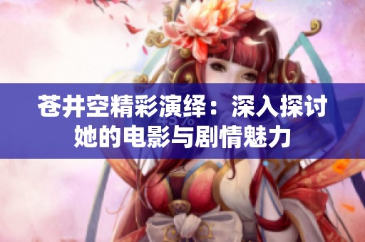 苍井空精彩演绎：深入探讨她的电影与剧情魅力