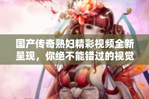 国产传奇熟妇精彩视频全新呈现，你绝不能错过的视觉盛宴