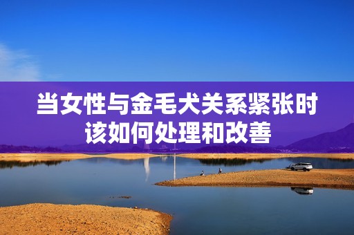 当女性与金毛犬关系紧张时该如何处理和改善