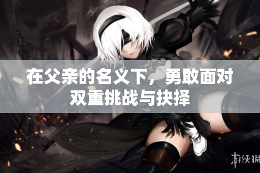 在父亲的名义下，勇敢面对双重挑战与抉择