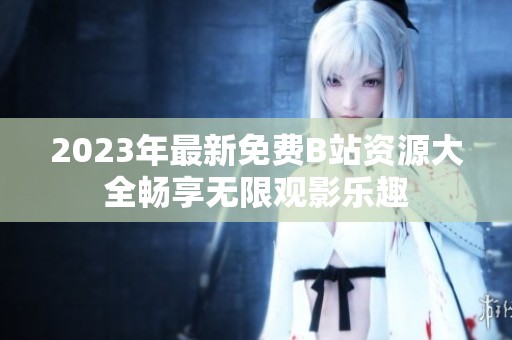 2023年最新免费B站资源大全畅享无限观影乐趣
