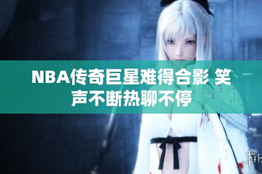 NBA传奇巨星难得合影 笑声不断热聊不停