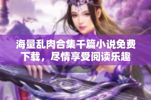 海量乱肉合集千篇小说免费下载，尽情享受阅读乐趣
