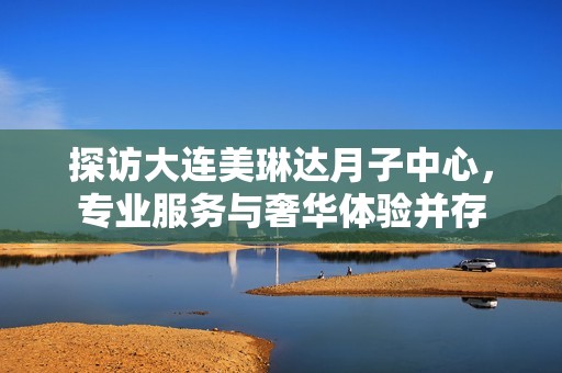 探访大连美琳达月子中心，专业服务与奢华体验并存