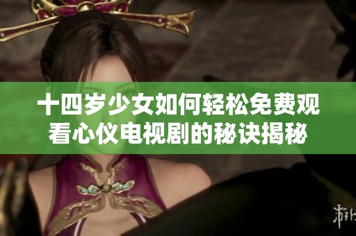 十四岁少女如何轻松免费观看心仪电视剧的秘诀揭秘