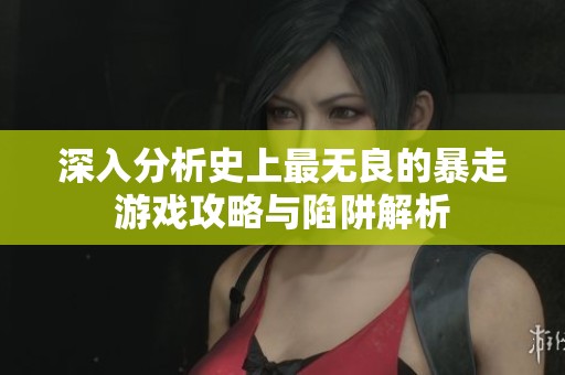 深入分析史上最无良的暴走游戏攻略与陷阱解析
