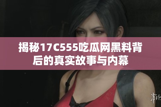 揭秘17C555吃瓜网黑料背后的真实故事与内幕