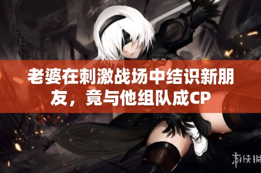 老婆在刺激战场中结识新朋友，竟与他组队成CP