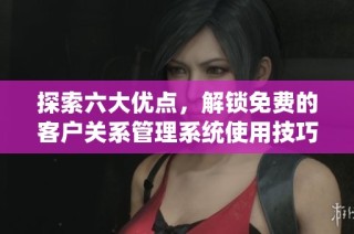 探索六大优点，解锁免费的客户关系管理系统使用技巧