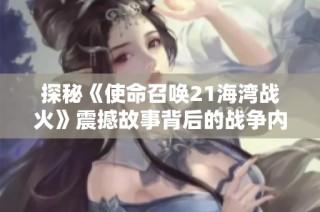 探秘《使命召唤21海湾战火》震撼故事背后的战争内幕与新篇章