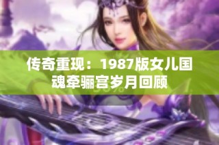 传奇重现：1987版女儿国魂牵骊宫岁月回顾