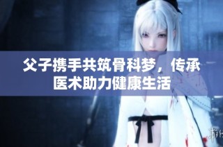 父子携手共筑骨科梦，传承医术助力健康生活
