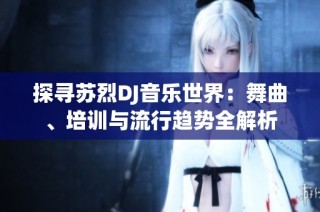 探寻苏烈DJ音乐世界：舞曲、培训与流行趋势全解析