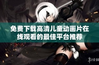 免费下载高清儿童动画片在线观看的最佳平台推荐