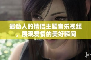 最动人的情侣主题音乐视频，展现爱情的美好瞬间