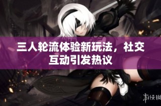 三人轮流体验新玩法，社交互动引发热议