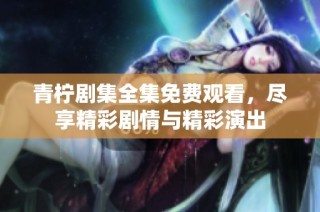 青柠剧集全集免费观看，尽享精彩剧情与精彩演出
