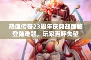 热血传奇23周年庆典却面临登陆难题，玩家直呼失望
