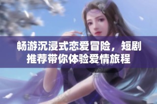 畅游沉浸式恋爱冒险，短剧推荐带你体验爱情旅程