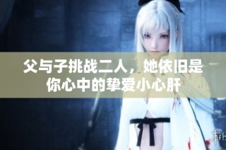 父与子挑战二人，她依旧是你心中的挚爱小心肝