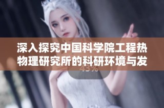 深入探究中国科学院工程热物理研究所的科研环境与发展前景