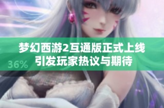 梦幻西游2互通版正式上线 引发玩家热议与期待
