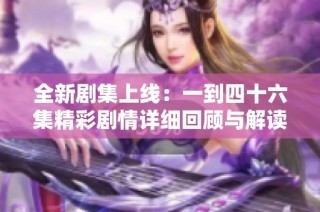 全新剧集上线：一到四十六集精彩剧情详细回顾与解读