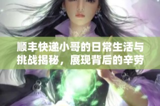 顺丰快递小哥的日常生活与挑战揭秘，展现背后的辛劳与坚持