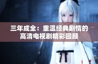 三年成全：重温经典剧情的高清电视剧精彩回顾