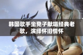 韩国歌手坐凳子献唱经典老歌，演绎怀旧情怀