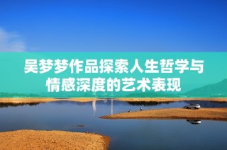 吴梦梦作品探索人生哲学与情感深度的艺术表现