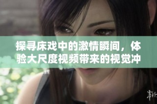 探寻床戏中的激情瞬间，体验大尺度视频带来的视觉冲击