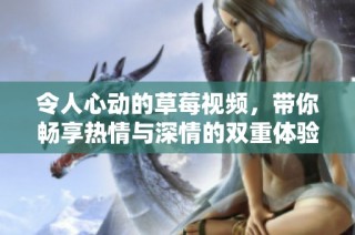 令人心动的草莓视频，带你畅享热情与深情的双重体验