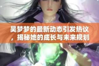 吴梦梦的最新动态引发热议，揭秘她的成长与未来规划