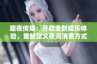 趣夜传媒：开启全新娱乐体验，重新定义夜间消费方式