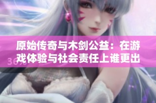 原始传奇与木剑公益：在游戏体验与社会责任上谁更出色