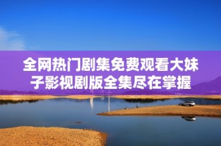 全网热门剧集免费观看大妹子影视剧版全集尽在掌握